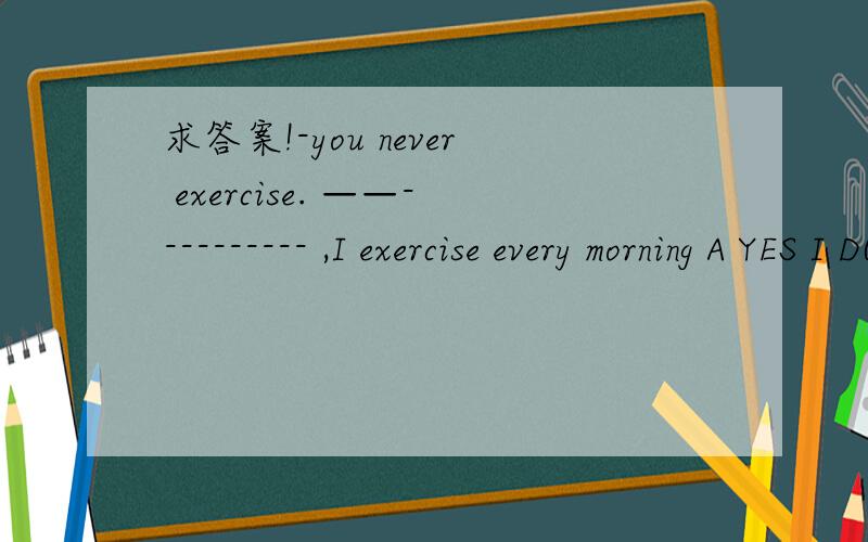 求答案!-you never exercise. ——---------- ,I exercise every morning A YES I DO B.NO I DON'C YES  I AMD  NO  I AM NOT