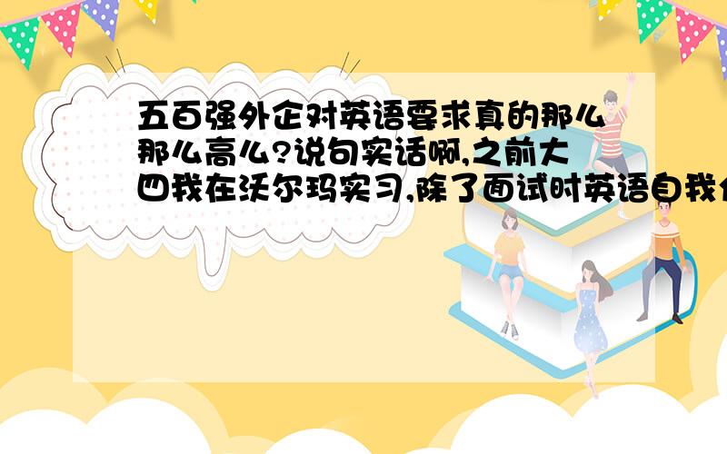 五百强外企对英语要求真的那么那么高么?说句实话啊,之前大四我在沃尔玛实习,除了面试时英语自我介绍,进去后分分钟没怎么用英语,连总经理都不怎么说,而且他们的英语发音很不标准.后来