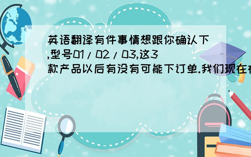 英语翻译有件事情想跟你确认下,型号01/02/03,这3款产品以后有没有可能下订单.我们现在在安排你这次订单的包装,为节约成本考虑,有计划把这3款型号,各做1000只的库存,您是否同意?