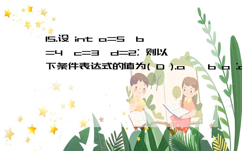 15.设 int a=5,b=4,c=3,d=2; 则以下条件表达式的值为( D ).a > b a :c > d c :d15.设 int a=5,b=4,c=3,d=2; 则以下条件表达式的值为( D ).a > b a :c > d c :d(A)2 (B) 3 (C) 4 (D) 5