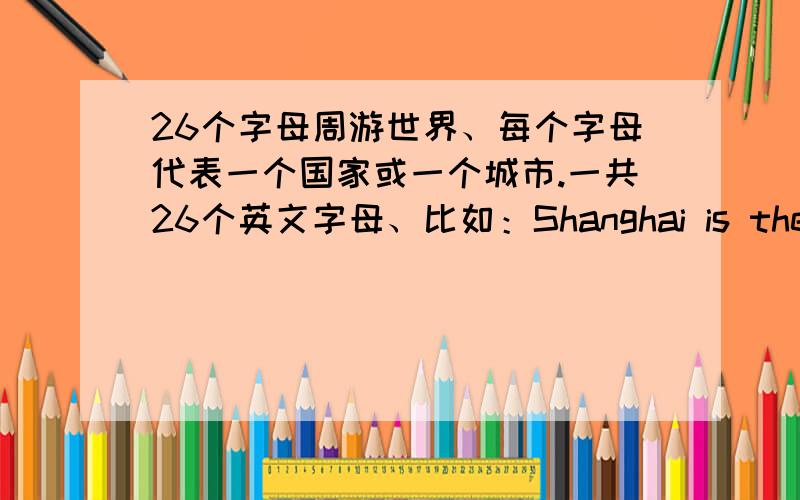 26个字母周游世界、每个字母代表一个国家或一个城市.一共26个英文字母、比如：Shanghai is the largest city in China where the World Expo will be held in 2010.这是S开头的.以此类推、我要26个.