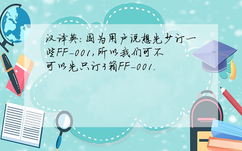 汉译英：因为用户说想先少订一些FF-001,所以我们可不可以先只订3箱FF-001.