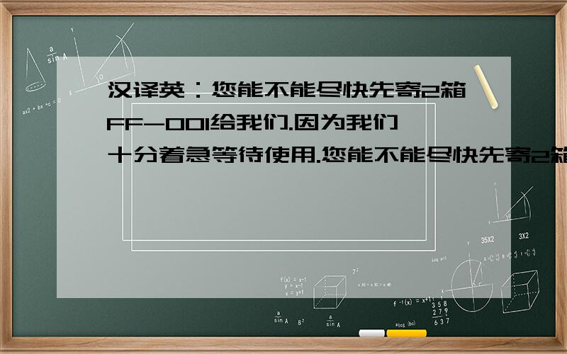 汉译英：您能不能尽快先寄2箱FF-001给我们.因为我们十分着急等待使用.您能不能尽快先寄2箱FF-001给我们.因为我们十分着急等待使用,如果我们供不上货,他们可能就要找其它的厂家了