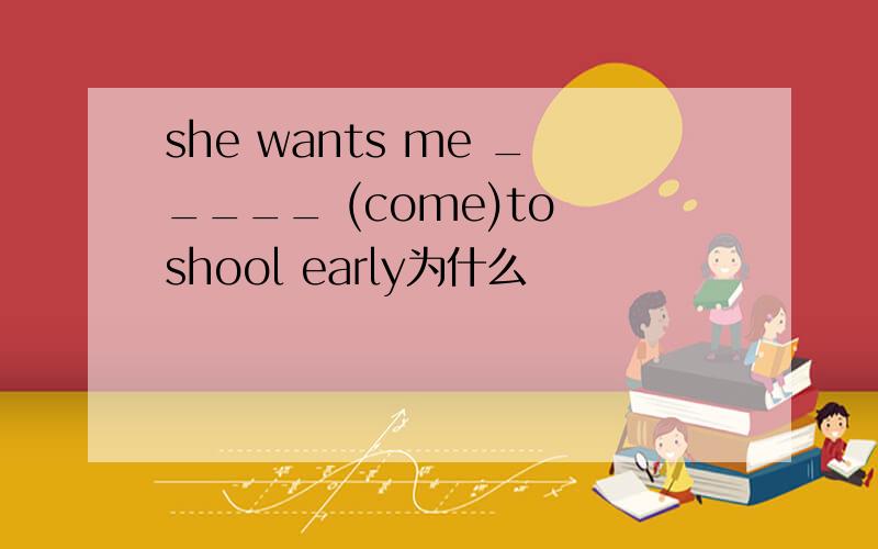 she wants me _____ (come)to shool early为什么