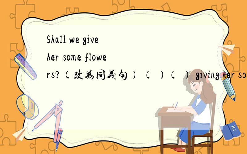 Shall we give her some flowers?（改为同义句） （ ）（ ） giving her some flowers?Shall we give her some flowers?（改为同义句）（ ）（ ） giving her some flowers?