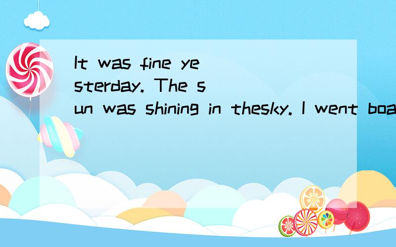 It was fine yesterday. The sun was shining in thesky. I went boating by myself. I didn’t take many friends with me because I wanted to row alone. I hired a boat and rowed slowly to the center of lake. A fresh breeze was blowing, fish was swimming a