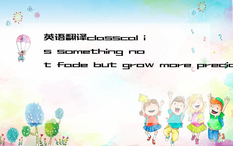 英语翻译classcal is something not fade but grow more precious with time pass by so is dream