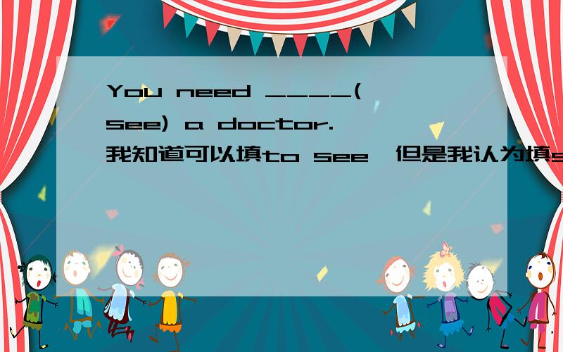 You need ____(see) a doctor.我知道可以填to see,但是我认为填see也可以啊,就把need当情态动词看,这样可以吗?