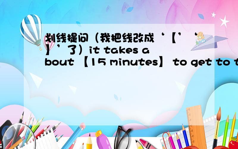 划线提问（我把线改成‘【’‘】’了）it takes about 【15 minutes】 to get to the park