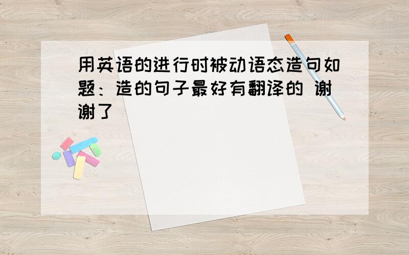 用英语的进行时被动语态造句如题：造的句子最好有翻译的 谢谢了