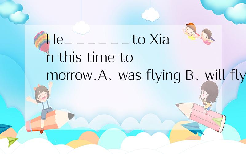 He______to Xian this time tomorrow.A、was flying B、will fly C、will be flying D、would fly