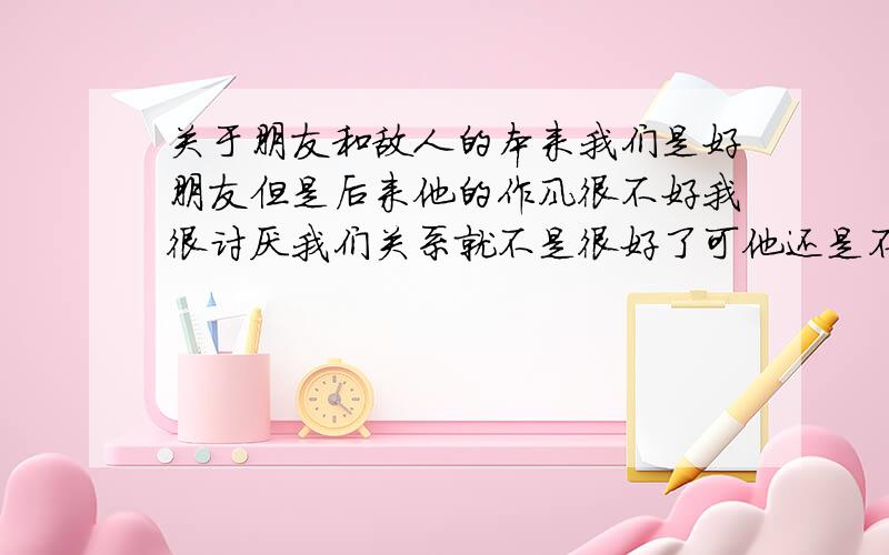 关于朋友和敌人的本来我们是好朋友但是后来他的作风很不好我很讨厌我们关系就不是很好了可他还是不停地和我较劲抢走我身边的人和物我们还是同学 还是要天天见面的我该怎么办