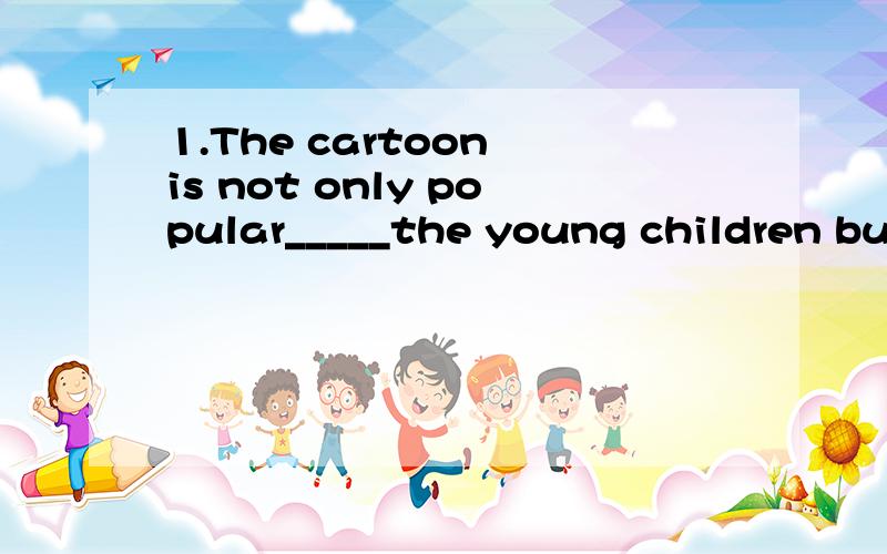 1.The cartoon is not only popular_____the young children but also with the old peopleA.in b.for c.by d.with