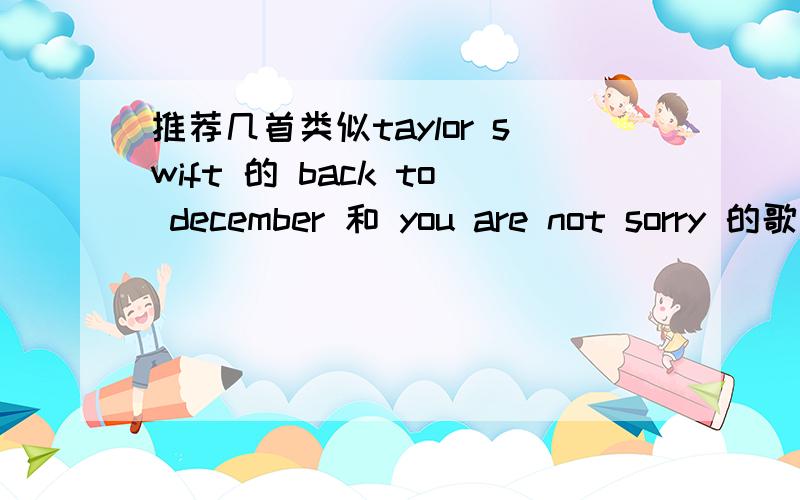 推荐几首类似taylor swift 的 back to december 和 you are not sorry 的歌速度来啊!?!?!酌情加分我说的是这个类型的歌,不是泰勒的歌.泰勒的歌老早就齐了.