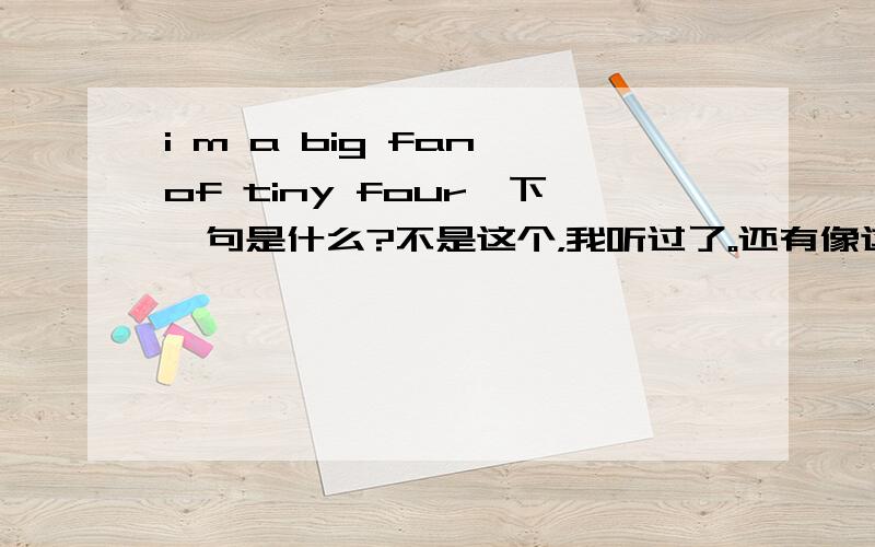 i m a big fan of tiny four,下一句是什么?不是这个，我听过了。还有像这样的吗？因为是在街上听到的......