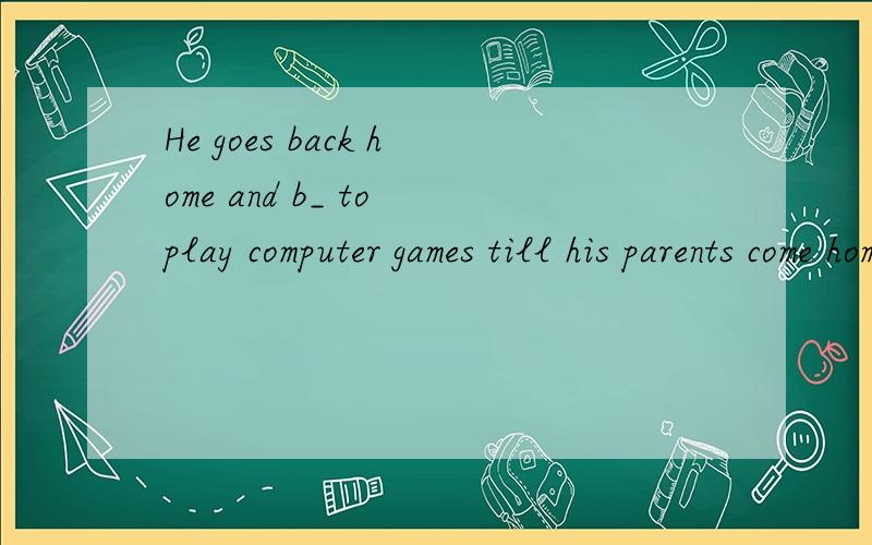 He goes back home and b_ to play computer games till his parents come home.根据首字母提示补全句子.