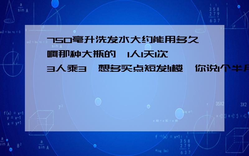 750毫升洗发水大约能用多久啊那种大瓶的,1人1天1次,3人乘3,想多买点短发!1楼,你说1个半月是1人还是3人,说清楚了啊~3倍呢~