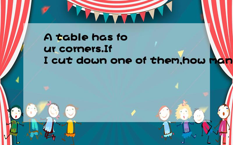 A table has four corners.If I cut down one of them,how many corners will be left?