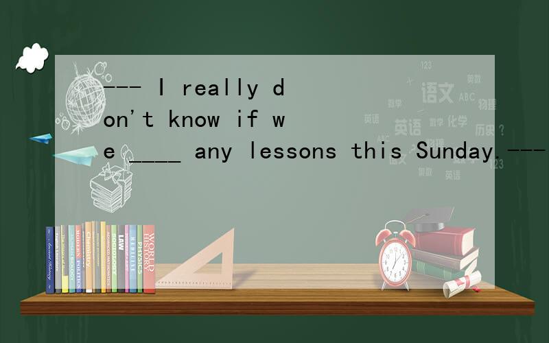 --- I really don't know if we ____ any lessons this Sunday.--- I won't go home if there ____ some lessons.a.will have; are b.have; will havec.have; will be d.will have; be选A,为何2句时态不一样?