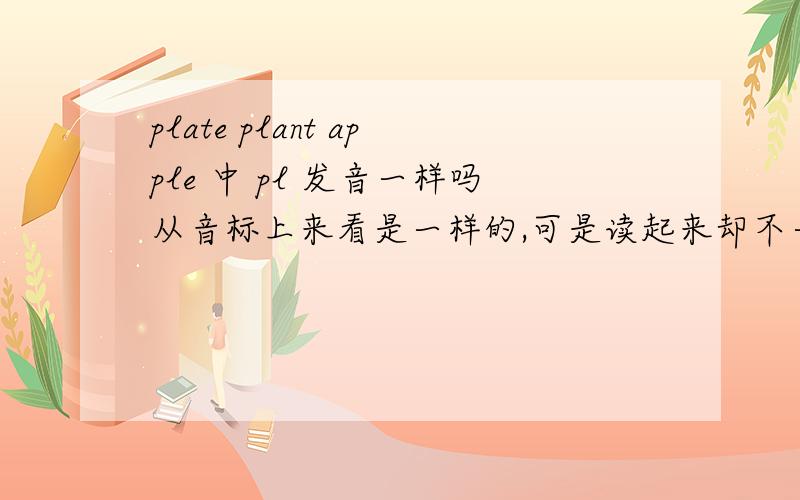 plate plant apple 中 pl 发音一样吗从音标上来看是一样的,可是读起来却不一样啊.还是疑惑!