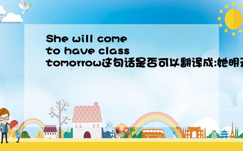 She will come to have class tomorrow这句话是否可以翻译成:她明天会来上课.have class 在这里怎么翻译恰当呢?