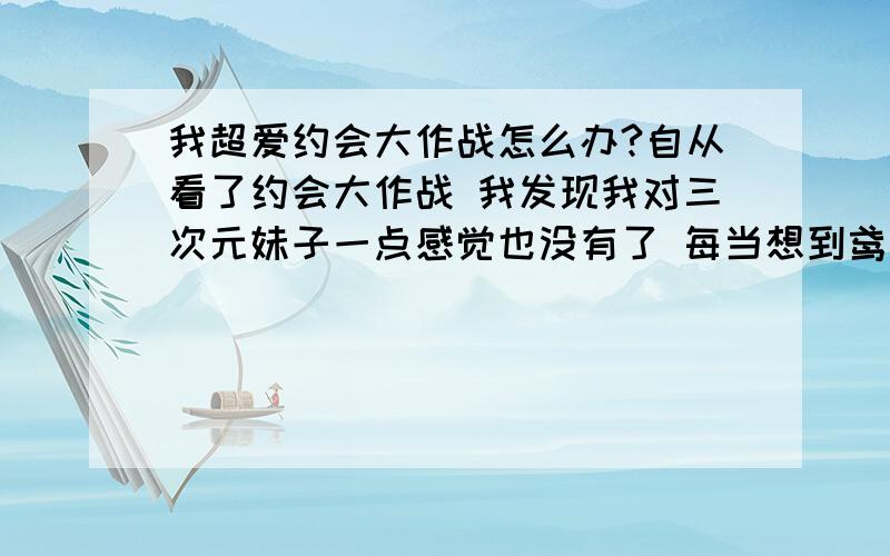 我超爱约会大作战怎么办?自从看了约会大作战 我发现我对三次元妹子一点感觉也没有了 每当想到鸢一折纸 就浑身激动 原来看见萌妹子 看AV还有感觉 看见有好感的女性朋友也很亲切 但是现