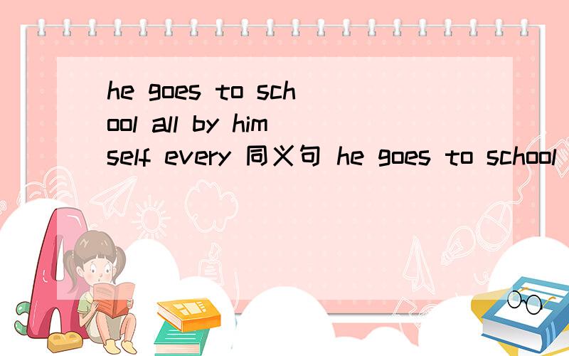 he goes to school all by himself every 同义句 he goes to school (_)his ()every day.