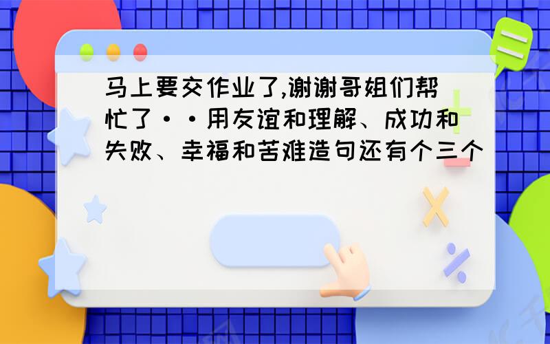 马上要交作业了,谢谢哥姐们帮忙了··用友谊和理解、成功和失败、幸福和苦难造句还有个三个