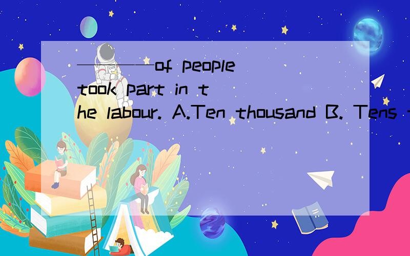 ————of people took part in the labour. A.Ten thousand B. Tens thousands C. Ten of thousandD.Tens of thousands   求解析