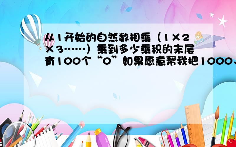 从1开始的自然数相乘（1×2×3……）乘到多少乘积的末尾有100个“0”如果愿意帮我把1000、10000都算出来,我会加分的.