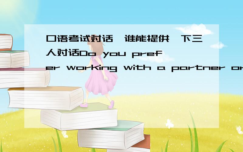 口语考试对话,谁能提供一下三人对话Do you prefer working with a partner or a group or alone