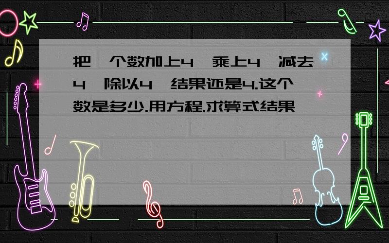 把一个数加上4,乘上4,减去4,除以4,结果还是4.这个数是多少.用方程.求算式结果