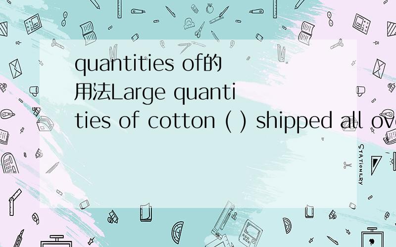 quantities of的用法Large quantities of cotton ( ) shipped all over the world already.A large quantity of bamboo ( ) used for pipes to carry water.A. has been,are     B.has been,is      C.have been,isD.have been,are请告诉我用法