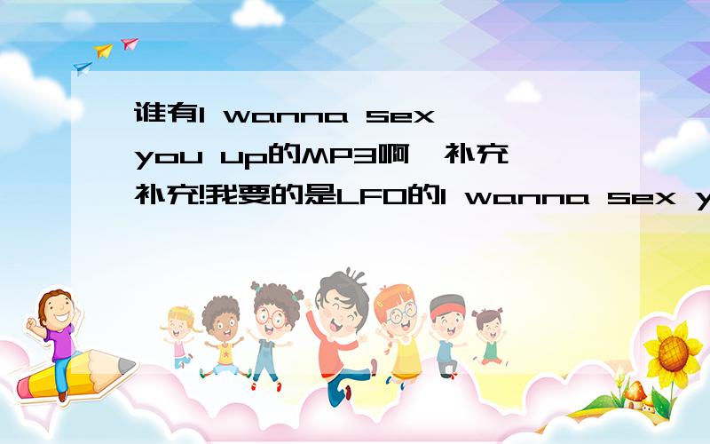 谁有I wanna sex you up的MP3啊,补充补充!我要的是LFO的I wanna sex you up,千万要看清楚,是LFO的,是一般QQ音乐,百度,狗狗里面搜不到的,咳咳,不要随便挑个同名的歌就当作答案,我说了要的是LFO的,就是下