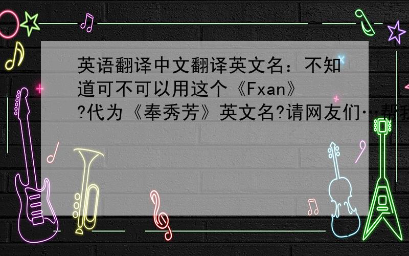 英语翻译中文翻译英文名：不知道可不可以用这个《Fxan》?代为《奉秀芳》英文名?请网友们…帮我琢磨琢磨…谢谢!如果可以!那是最好!如果用这个《Fxan》?代为《奉秀芳》英文名?不可以!请帮