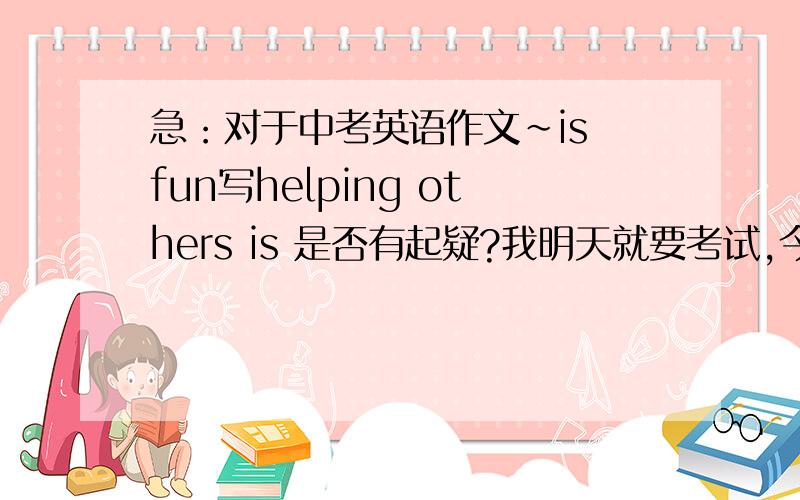 急：对于中考英语作文～is fun写helping others is 是否有起疑?我明天就要考试,今天练笔写的一篇作文,第一反应就补了这个题目,写的是公车上给人让座,写了一半就感觉不对,望各位给点意见,再者