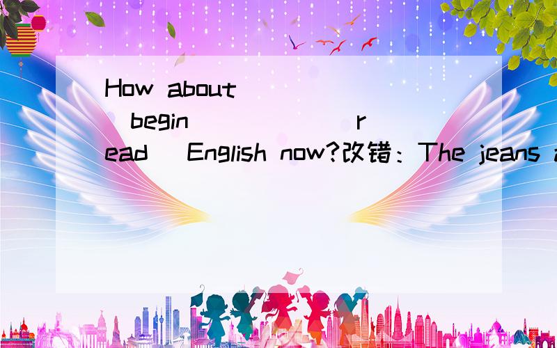 How about ____(begin) ____(read) English now?改错：The jeans are too long for me.I don't want to buy it.The policeman is helping the old woman has a bag in her hand.