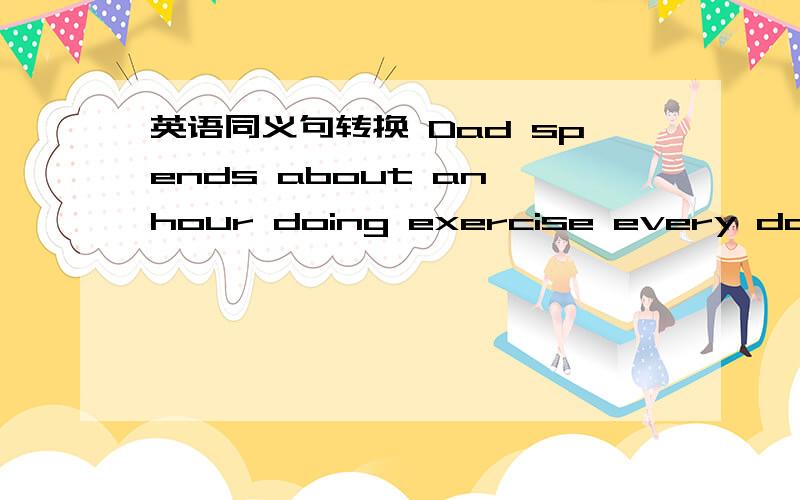 英语同义句转换 Dad spends about an hour doing exercise every dayIt（         ）Dad about an hour （         ）（          ）exercise every day 一空一词