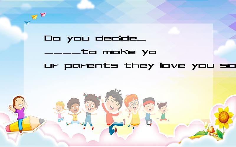 Do you decide_____to make your parents they love you so much.A.to study till too late,felt happy B.do little housework,feel unhappyC.to study hard ,Feel happyAbout an hour later,we stopped_____some tea and we felt a little_____thenA,drinking ,bored B