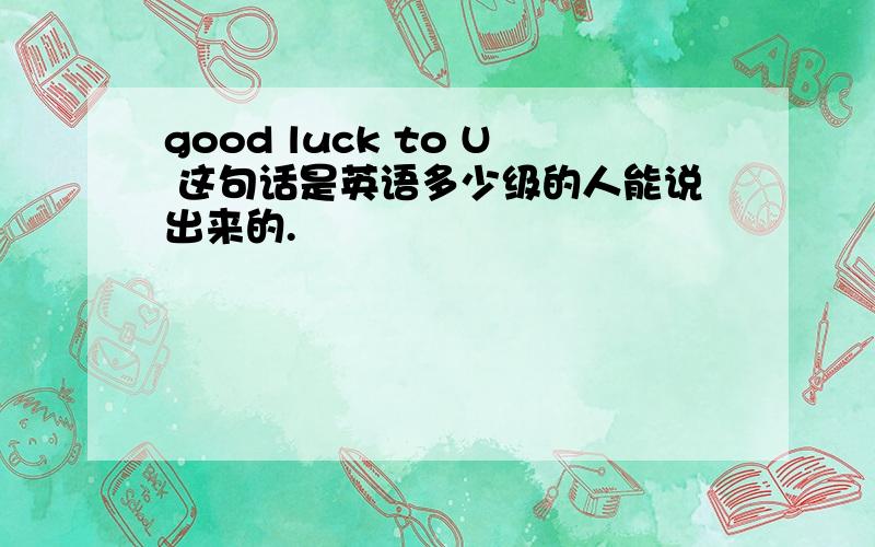 good luck to U 这句话是英语多少级的人能说出来的.