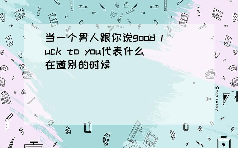 当一个男人跟你说good luck to you代表什么在道别的时候