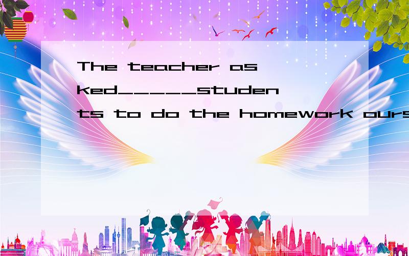 The teacher asked_____students to do the homework ourselves.A us B the C some D his 为什么选A啊,要确切解释,不要在网上copy,不要说什么因为后面有ourselves所以要选us,我想知道asked us students是什么结构,有什么语