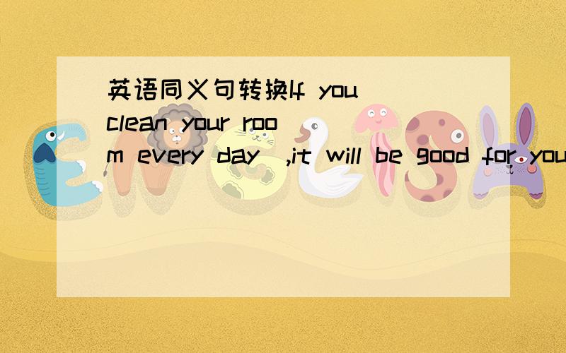 英语同义句转换If you clean your room every day  ,it will be good for your he
