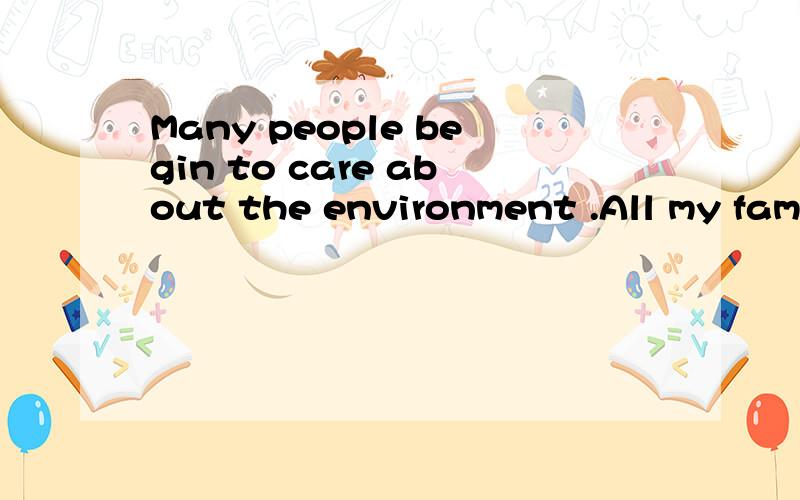 Many people begin to care about the environment .All my family are used to living a green life .Let me tell you what my family do in our daily life .My father changes all the lights in each room into energy-saving lights .They can save electricity .M