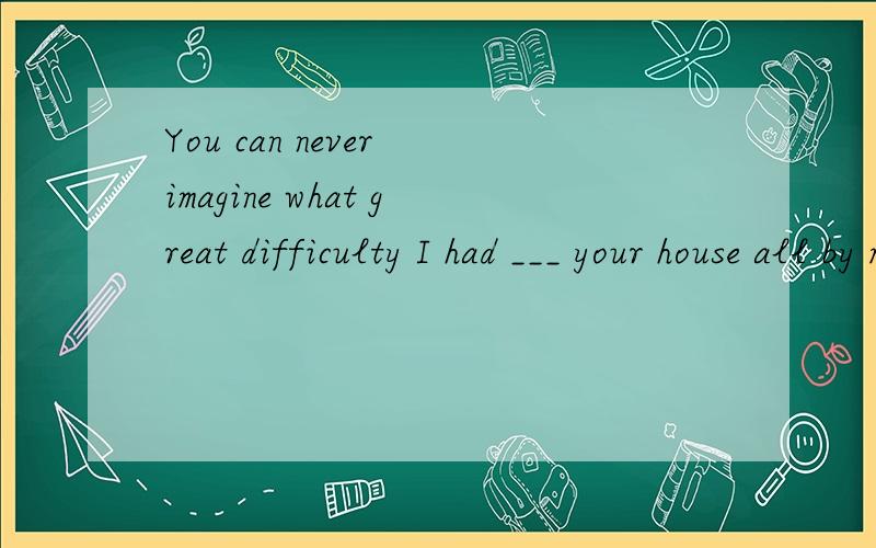 You can never imagine what great difficulty I had ___ your house all by myselfA found   B finding  C find   D for finding为什么what great difficulty I had 可以省略,find过去时态吗?求讲解.