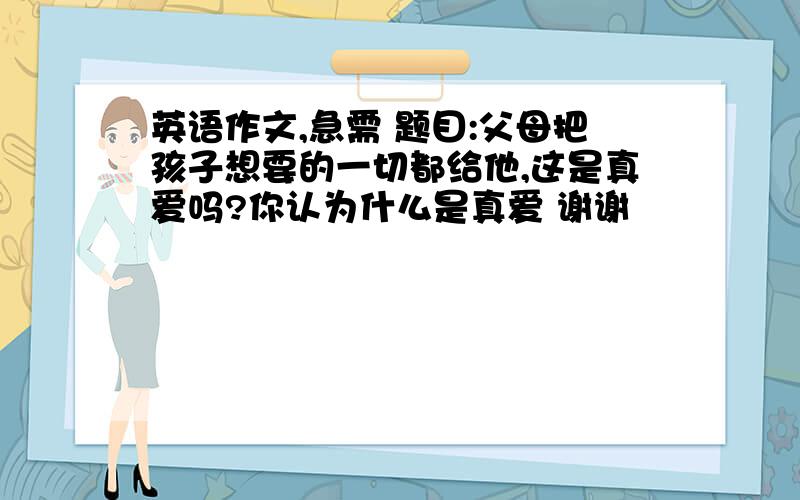 英语作文,急需 题目:父母把孩子想要的一切都给他,这是真爱吗?你认为什么是真爱 谢谢