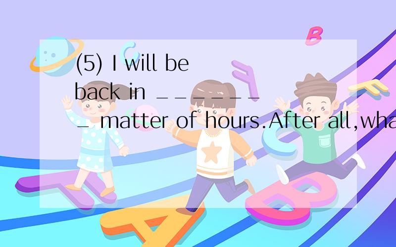 (5) I will be back in _______ matter of hours.After all,what you have just mentioned is not ________ matter of life and death.