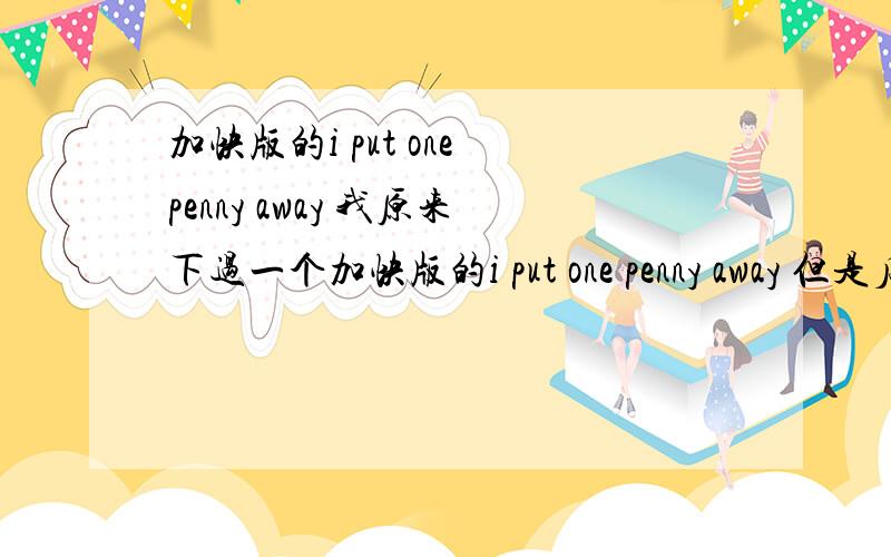 加快版的i put one penny away 我原来下过一个加快版的i put one penny away 但是后来手机丢了,然后就没了!我也忘记在那下的了,请给位大虾给我一首~我是学breaking的 不过我很喜欢这首曲~大哥,我是要