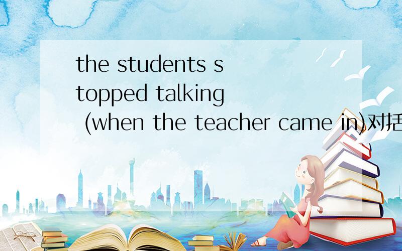 the students stopped talking (when the teacher came in)对括号里的内容提问