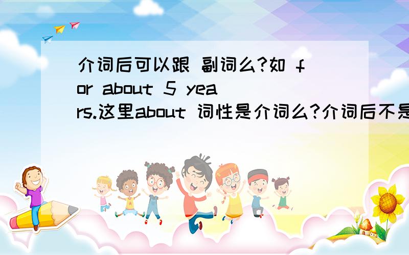 介词后可以跟 副词么?如 for about 5 years.这里about 词性是介词么?介词后不是一般跟名词,代词 动名词么、?